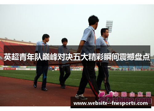 英超青年队巅峰对决五大精彩瞬间震撼盘点