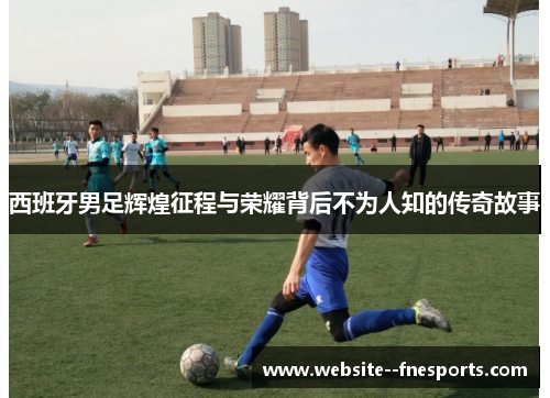 西班牙男足辉煌征程与荣耀背后不为人知的传奇故事