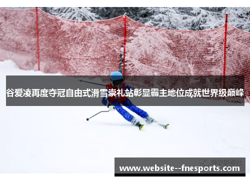 谷爱凌再度夺冠自由式滑雪崇礼站彰显霸主地位成就世界级巅峰
