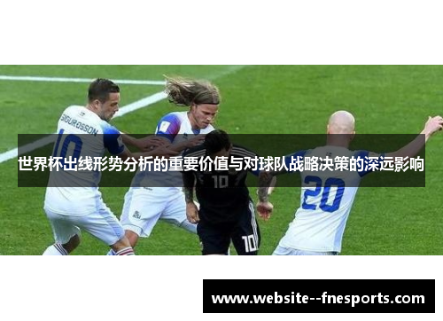 世界杯出线形势分析的重要价值与对球队战略决策的深远影响