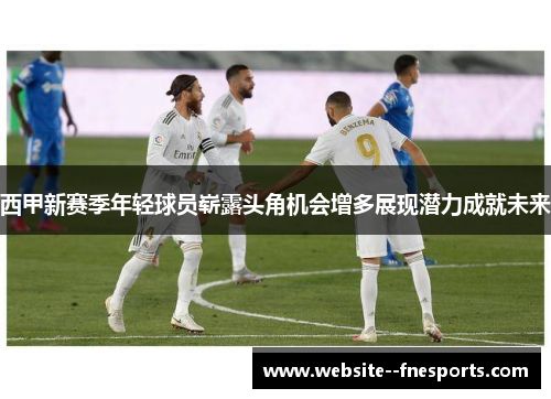 西甲新赛季年轻球员崭露头角机会增多展现潜力成就未来 西甲新赛季年轻球员崭露头角机会增多展现潜力成就未来