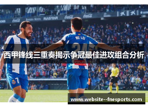 西甲锋线三重奏揭示争冠最佳进攻组合分析