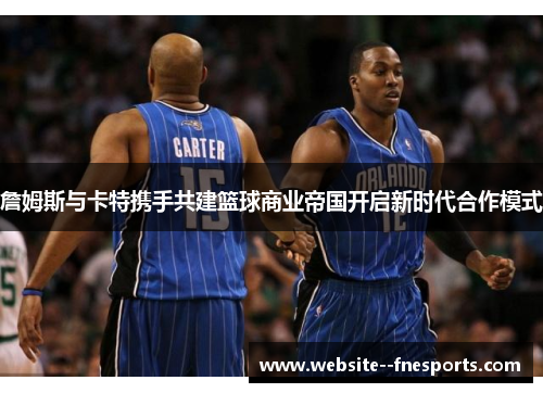 詹姆斯与卡特携手共建篮球商业帝国开启新时代合作模式