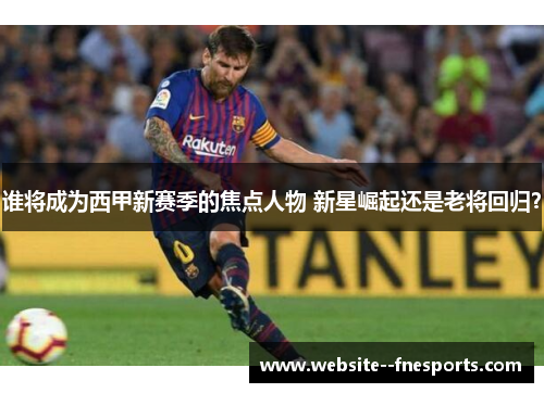 谁将成为西甲新赛季的焦点人物 新星崛起还是老将回归? 谁将成为西甲新赛季的焦点人物 新星崛起还是老将回归?