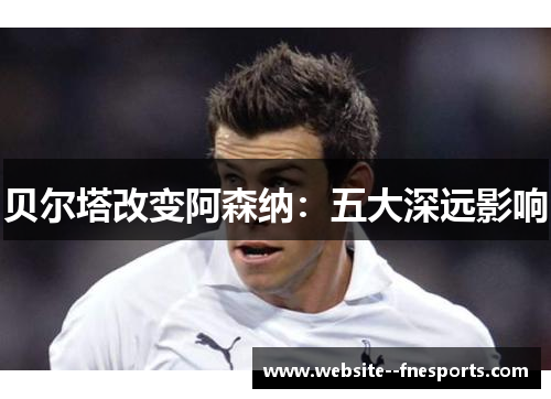 贝尔塔改变阿森纳:五大深远影响 贝尔塔改变阿森纳:五大深远影响