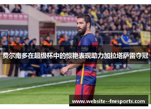 费尔南多在超级杯中的惊艳表现助力加拉塔萨雷夺冠 费尔南多在超级杯中的惊艳表现助力加拉塔萨雷夺冠