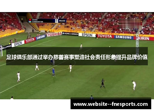 足球俱乐部通过举办慈善赛事塑造社会责任形象提升品牌价值