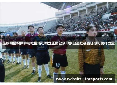 足球明星积极参与社区活动树立正面公众形象促进社会责任感和榜样力量 足球明星积极参与社区活动树立正面公众形象促进社会责任感和榜样力量