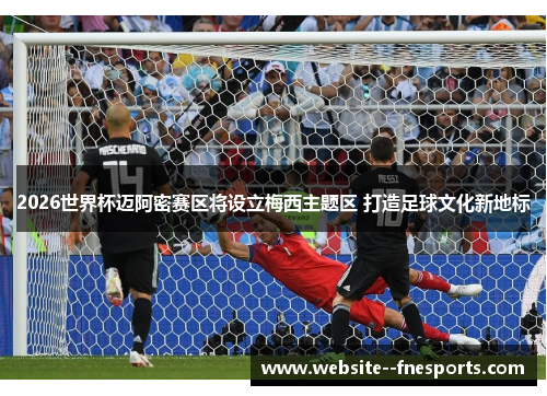 2026世界杯迈阿密赛区将设立梅西主题区 打造足球文化新地标 2026世界杯迈阿密赛区将设立梅西主题区 打造足球文化新地标