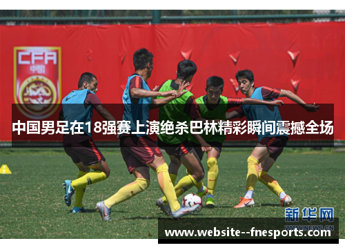 中国男足在18强赛上演绝杀巴林精彩瞬间震撼全场 中国男足在18强赛上演绝杀巴林精彩瞬间震撼全场