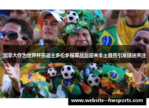 加拿大作为世界杯东道主多伦多揭幕战后迎来本土首秀引发球迷关注