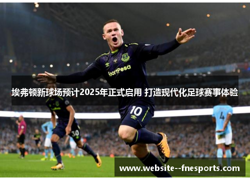 埃弗顿新球场预计2025年正式启用 打造现代化足球赛事体验