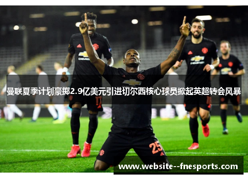 曼联夏季计划豪掷2.9亿美元引进切尔西核心球员掀起英超转会风暴