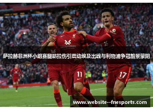 萨拉赫非洲杯小组赛腿筋拉伤引震动埃及出线与利物浦争冠前景蒙阴