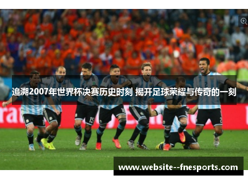 追溯2007年世界杯决赛历史时刻 揭开足球荣耀与传奇的一刻