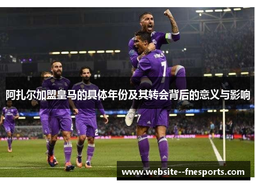 阿扎尔加盟皇马的具体年份及其转会背后的意义与影响