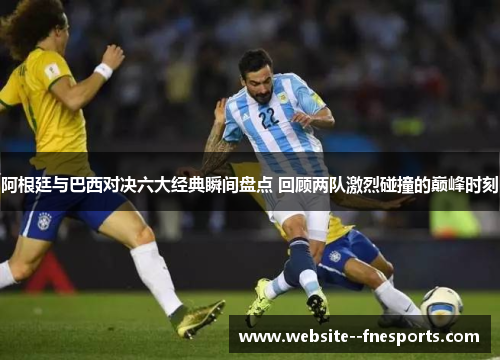 阿根廷与巴西对决六大经典瞬间盘点 回顾两队激烈碰撞的巅峰时刻
