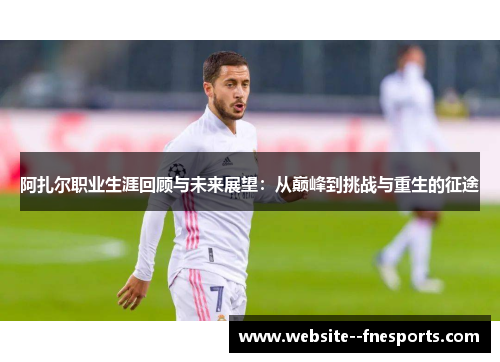 阿扎尔职业生涯回顾与未来展望：从巅峰到挑战与重生的征途