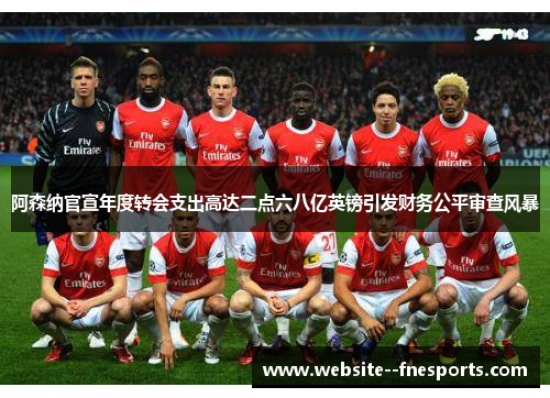 阿森纳官宣年度转会支出高达二点六八亿英镑引发财务公平审查风暴