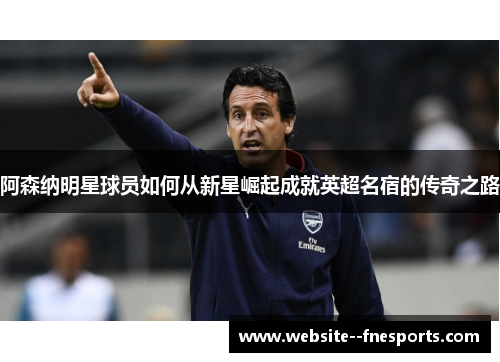 阿森纳明星球员如何从新星崛起成就英超名宿的传奇之路