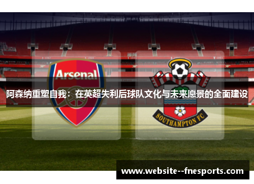 阿森纳重塑自我：在英超失利后球队文化与未来愿景的全面建设
