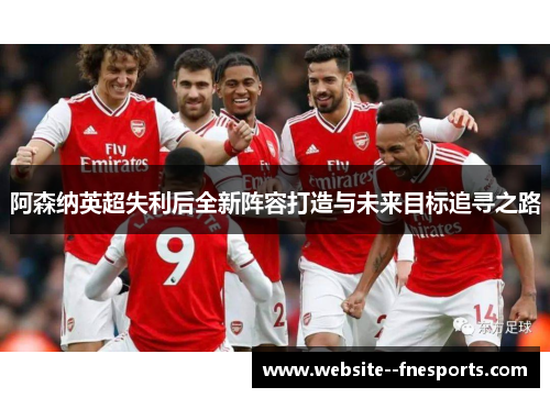 阿森纳英超失利后全新阵容打造与未来目标追寻之路