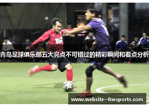 青岛足球俱乐部五大亮点不可错过的精彩瞬间和看点分析