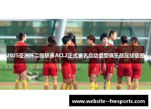 2025亚洲杯二级联赛ACL2正式更名启动重塑俱乐部足球版图 2025亚洲杯二级联赛ACL2正式更名启动重塑俱乐部足球版图