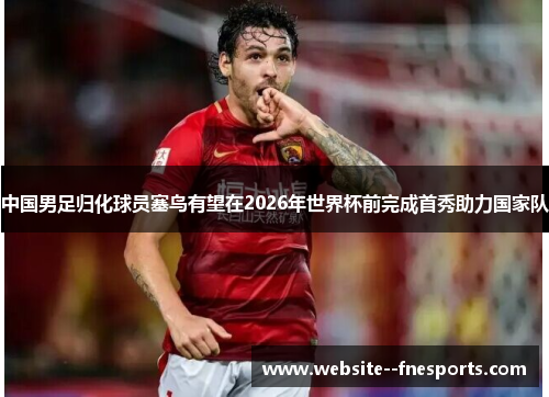 中国男足归化球员塞鸟有望在2026年世界杯前完成首秀助力国家队 中国男足归化球员塞鸟有望在2026年世界杯前完成首秀助力国家队