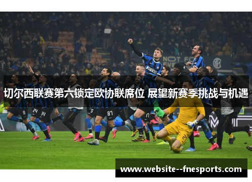 切尔西联赛第六锁定欧协联席位 展望新赛季挑战与机遇 切尔西联赛第六锁定欧协联席位 展望新赛季挑战与机遇