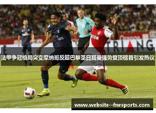 法甲争冠格局突变摩纳哥反超巴黎圣日耳曼强势登顶榜首引发热议 法甲争冠格局突变摩纳哥反超巴黎圣日耳曼强势登顶榜首引发热议