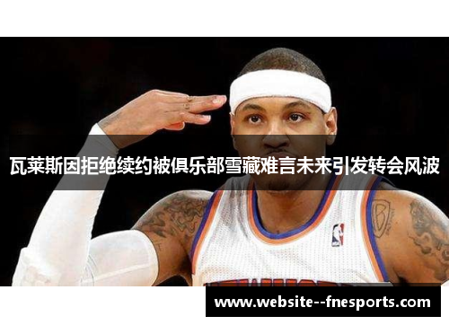 瓦莱斯因拒绝续约被俱乐部雪藏难言未来引发转会风波 瓦莱斯因拒绝续约被俱乐部雪藏难言未来引发转会风波