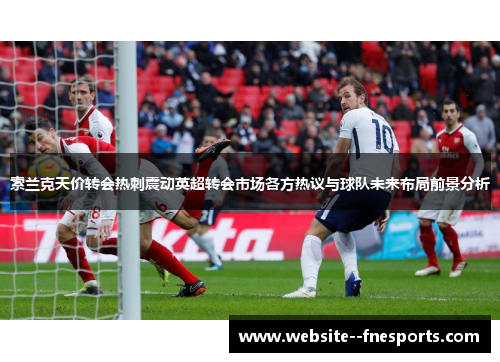 索兰克天价转会热刺震动英超转会市场各方热议与球队未来布局前景分析